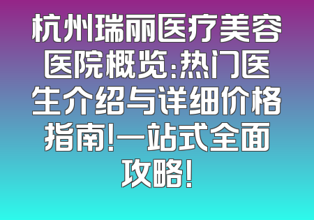 杭州瑞丽医疗美容医院概览：热门医生介绍与详细价格指南！一站式全面攻略！