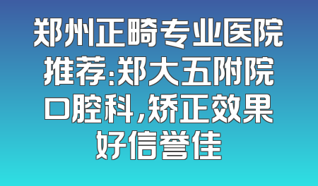 郑州正畸专业医院推荐：郑大五附院口腔科，矫正效果好信誉佳