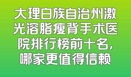 大理白族自治州激光溶脂瘦背手术医院排行榜前十名，哪家更值得信赖