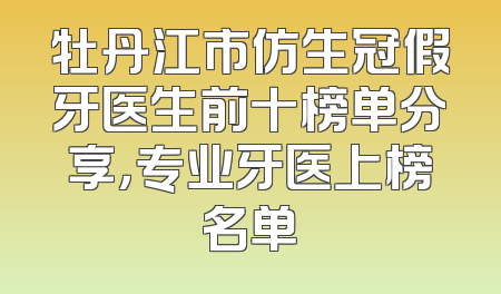 牡丹江市仿生冠假牙医生前十榜单分享，专业牙医上榜名单