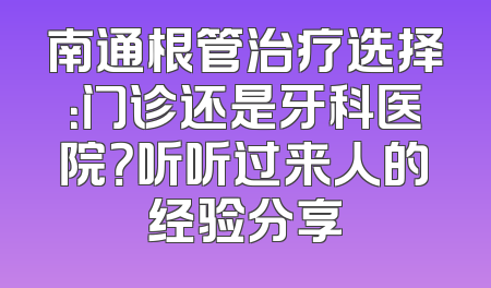 南通根管治疗选择：门诊还是牙科医院？听听过来人的经验分享