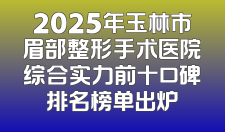 2025年玉林市眉部整形手术医院综合实力前十口碑排名榜单出炉