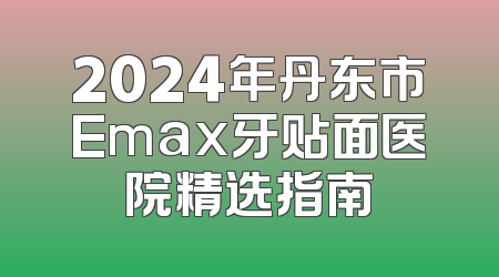 2024年丹东市Emax牙贴面医院精选指南