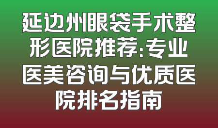 延边州眼袋手术整形医院推荐：专业医美咨询与优质医院排名指南