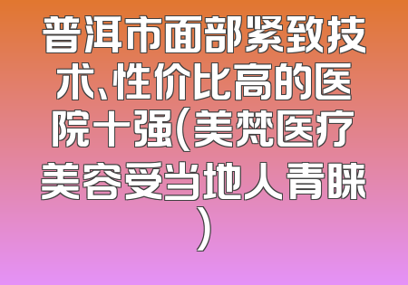 普洱市面部紧致技术、性价比高的医院十强（美梵医疗美容受当地人青睐）