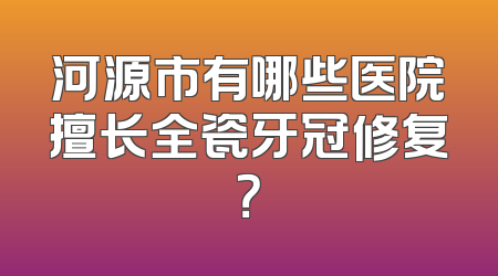 河源市有哪些医院擅长全瓷牙冠修复？