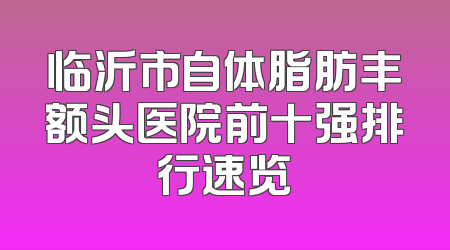 临沂市自体脂肪丰额头医院前十强排行速览