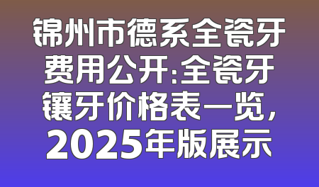 锦州市德系全瓷牙费用公开：全瓷牙镶牙价格表一览，2025年版展示