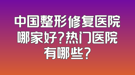 中国整形修复医院哪家好？热门医院有哪些？