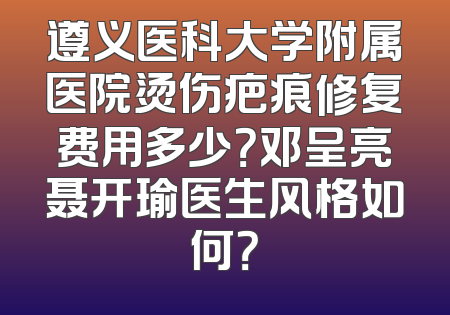遵义医科大学附属医院烫伤疤痕修复费用多少？邓呈亮聂开瑜医生风格如何？