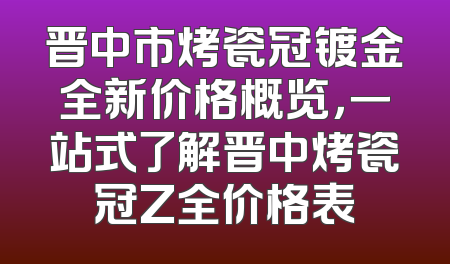 晋中市烤瓷冠镀金全新价格概览，一站式了解晋中烤瓷冠Z全价格表