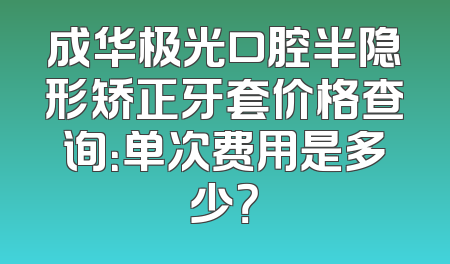 成华极光口腔半隐形矫正牙套价格查询：单次费用是多少？