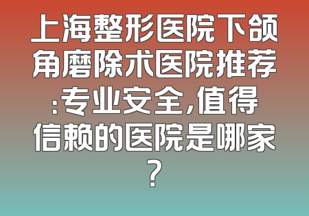上海整形医院下颌角磨除术医院推荐：专业安全，值得信赖的医院是哪家？