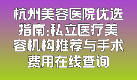杭州美容医院优选指南：私立医疗美容机构推荐与手术费用在线查询
