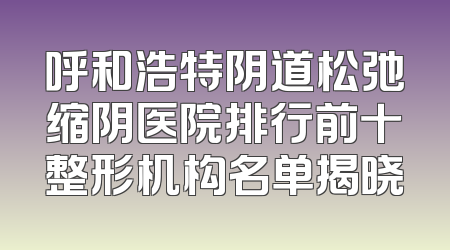 呼和浩特阴道松弛缩阴医院排行前十整形机构名单揭晓