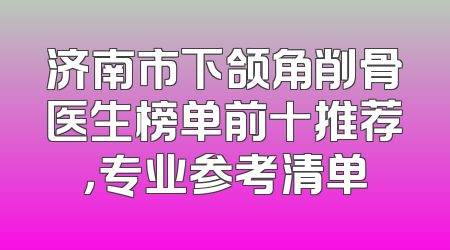 济南市下颌角削骨医生榜单前十推荐，专业参考清单