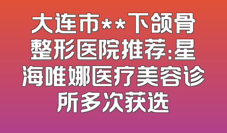 大连市**下颌骨整形医院推荐：星海唯娜医疗美容诊所多次获选