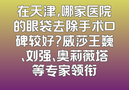 在天津，哪家医院的眼袋去除手术口碑较好？威莎王巍、刘强、奥莉薇塔等专家领衔