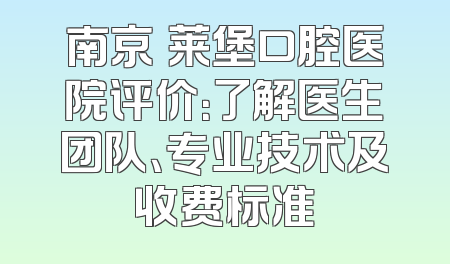南京茀莱堡口腔医院评价：了解医生团队、专业技术及收费标准