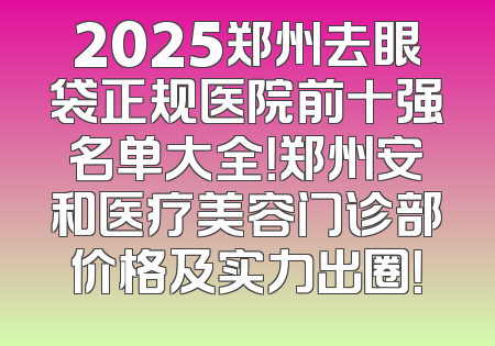 2025郑州去眼袋正规医院前十强名单大全！郑州安和医疗美容门诊部价格及实力出圈！