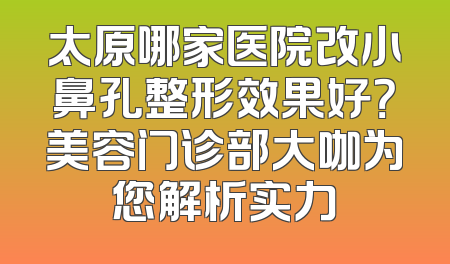 太原哪家医院改小鼻孔整形效果好？美容门诊部大咖为您解析实力