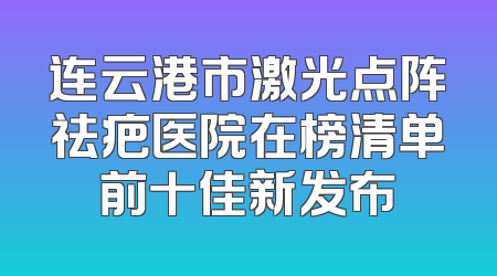 连云港市激光点阵祛疤医院在榜清单前十佳新发布