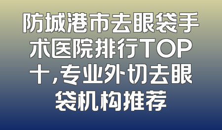 防城港市去眼袋手术医院排行TOP十，专业外切去眼袋机构推荐