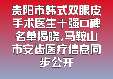 贵阳市韩式双眼皮手术医生十强口碑名单揭晓，马鞍山市安齿医疗信息同步公开