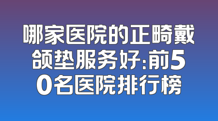 哪家医院的正畸戴颌垫服务好：前50名医院排行榜