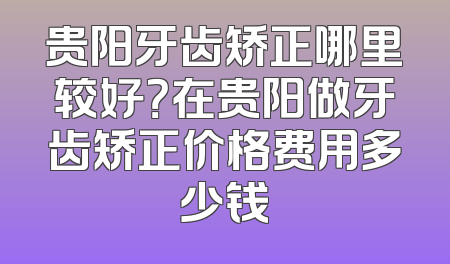 贵阳牙齿矫正哪里较好？在贵阳做牙齿矫正价格费用多少钱