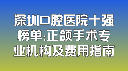 深圳口腔医院十强榜单：正颌手术专业机构及费用指南