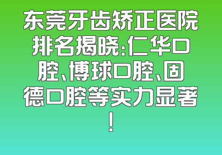 东莞牙齿矫正医院排名揭晓：仁华口腔、博球口腔、固德口腔等实力显著！