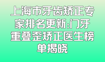 上海市牙齿矫正专家排名更新：门牙重叠歪矫正医生榜单揭晓