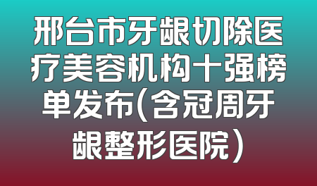 邢台市牙龈切除医疗美容机构十强榜单发布（含冠周牙龈整形医院）