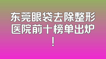 东莞眼袋去除整形医院前十榜单出炉！