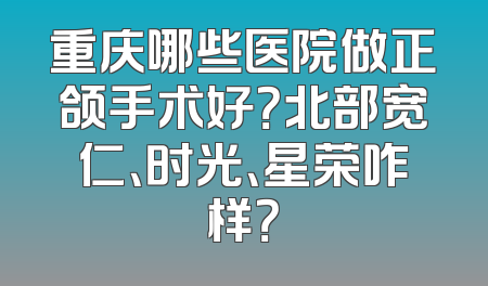 重庆哪些医院做正颌手术好？北部宽仁、时光、星荣咋样？