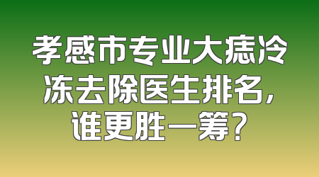 孝感市专业大痣冷冻去除医生排名，谁更胜一筹？