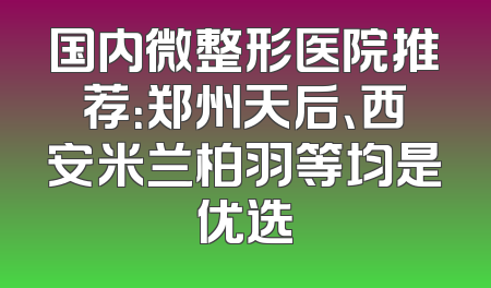 国内微整形医院推荐：郑州天后、西安米兰柏羽等均是优选