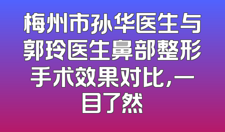 梅州市孙华医生与郭玲医生鼻部整形手术效果对比，一目了然