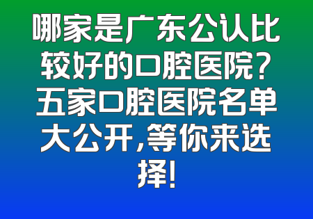 哪家是广东公认比较好的口腔医院？五家口腔医院名单大公开，等你来选择！