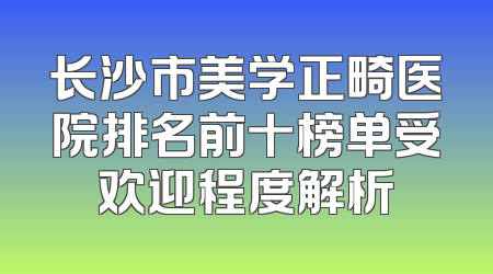 长沙市美学正畸医院排名前十榜单受欢迎程度解析