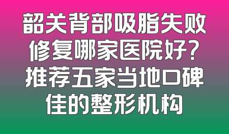 韶关背部吸脂失败修复哪家医院好？推荐五家当地口碑佳的整形机构