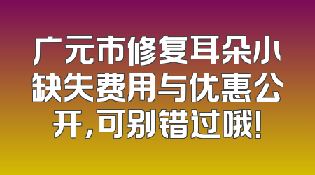 广元市修复耳朵小缺失费用与优惠公开，可别错过哦！