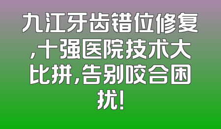 九江牙齿错位修复，十强医院技术大比拼，告别咬合困扰！