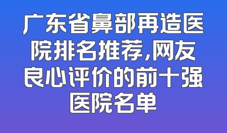 广东省鼻部再造医院排名推荐，网友良心评价的前十强医院名单