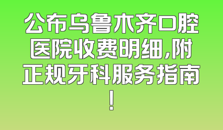 公布乌鲁木齐口腔医院收费明细，附正规牙科服务指南！