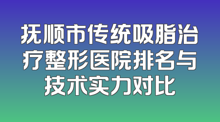 抚顺市传统吸脂治疗整形医院排名与技术实力对比