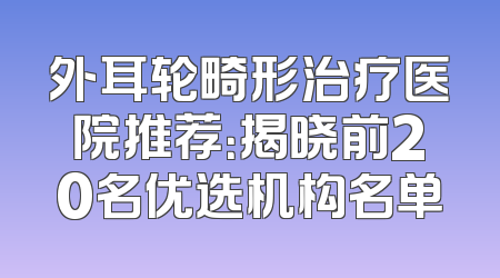 外耳轮畸形治疗医院推荐：揭晓前20名优选机构名单