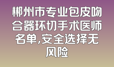 郴州市专业包皮吻合器环切手术医师名单，安全选择无风险