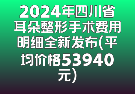 2024年四川省耳朵整形手术费用明细全新发布（平均价格53940元）